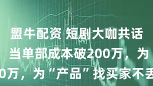 盟牛配资 短剧大咖共话提高盈利：当单部成本破200万，为“产品”找买家不丢人