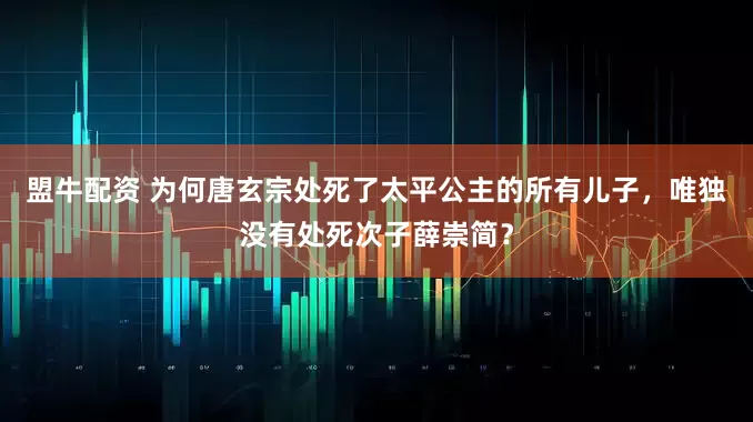盟牛配资 为何唐玄宗处死了太平公主的所有儿子，唯独没有处死次子薛崇简？