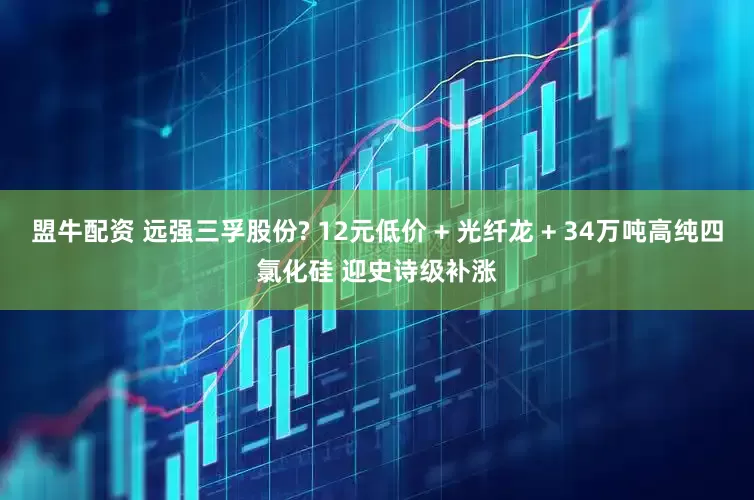 盟牛配资 远强三孚股份? 12元低价 + 光纤龙 + 34万吨高纯四氯化硅 迎史诗级补涨