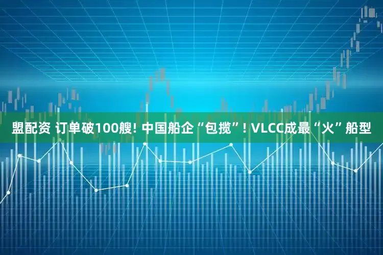 盟配资 订单破100艘! 中国船企“包揽”! VLCC成最“火”船型